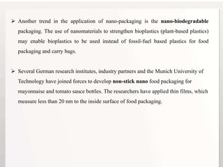 16
 Another trend in the application of nano-packaging is the nano-biodegradable
packaging. The use of nanomaterials to strengthen bioplastics (plant-based plastics)
may enable bioplastics to be used instead of fossil-fuel based plastics for food
packaging and carry bags.
 Several German research institutes, industry partners and the Munich University of
Technology have joined forces to develop non-stick nano food packaging for
mayonnaise and tomato sauce bottles. The researchers have applied thin films, which
measure less than 20 nm to the inside surface of food packaging.
 