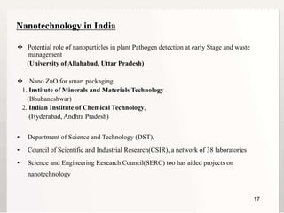 1717
Nanotechnology in India
 Potential role of nanoparticles in plant Pathogen detection at early Stage and waste
management
(University of Allahabad, Uttar Pradesh)
 Nano ZnO for smart packaging
1. Institute of Minerals and Materials Technology
(Bhubaneshwar)
2. Indian Institute of Chemical Technology,
(Hyderabad, Andhra Pradesh)
• Department of Science and Technology (DST),
• Council of Scientific and Industrial Research(CSIR), a network of 38 laboratories
• Science and Engineering Research Council(SERC) too has aided projects on
nanotechnology
 