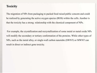18
The migration of NPs from packaging to packed food raised public concern and could
be realized by generating the active oxygen species (ROS) within the cells. Another is
that the toxicity has a strong relationship with the chemical component of NPs.
For example, the crystallization and recrystallization of some metal or metal oxide NPs
will modify the secondary or tertiary conformation of the proteins. While other types of
NPs, such as the metal alloy, or single-wall carbon nanotube (SWNT) or MWNT can
result in direct or indirect gene toxicity.
Toxicity
 