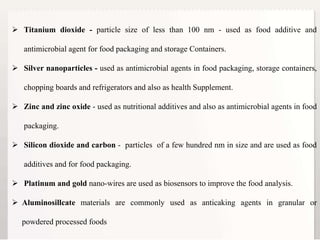 3
 Titanium dioxide - particle size of less than 100 nm - used as food additive and
antimicrobial agent for food packaging and storage Containers.
 Silver nanoparticles - used as antimicrobial agents in food packaging, storage containers,
chopping boards and refrigerators and also as health Supplement.
 Zinc and zinc oxide - used as nutritional additives and also as antimicrobial agents in food
packaging.
 Silicon dioxide and carbon - particles of a few hundred nm in size and are used as food
additives and for food packaging.
 Platinum and gold nano-wires are used as biosensors to improve the food analysis.
 Aluminosillcate materials are commonly used as anticaking agents in granular or
powdered processed foods
 