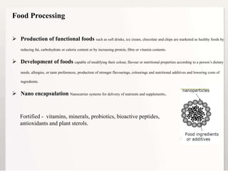 4
 Production of functional foods such as soft drinks, ice cream, chocolate and chips are marketed as healthy foods by
reducing fat, carbohydrate or calorie content or by increasing protein, fibre or vitamin contents.
 Development of foods capable of modifying their colour, flavour or nutritional properties according to a person’s dietary
needs, allergies, or taste preferences, production of stronger flavourings, colourings and nutritional additives and lowering costs of
ingredients.
 Nano encapsulation Nanocarrier systems for delivery of nutrients and supplements.
Food Processing
Fortified - vitamins, minerals, probiotics, bioactive peptides,
antioxidants and plant sterols.
 