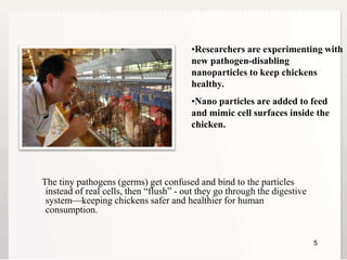 55
The tiny pathogens (germs) get confused and bind to the particles
instead of real cells, then “flush” - out they go through the digestive
system—keeping chickens safer and healthier for human
consumption.
•Researchers are experimenting with
new pathogen-disabling
nanoparticles to keep chickens
healthy.
•Nano particles are added to feed
and mimic cell surfaces inside the
chicken.
 