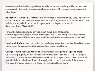 6
Nano-encapsulated active ingredients including vitamins and fatty acids are now sold
commercially for use in processing and preservations of beverages, meat, cheese and
other foods
Aquanova, a German Company, has developed a nanotechnology based on carrier
system using 30 nm micelles to encapsulate active ingredients such as vitamins C &E
and fatty acids, which can be used as preservatives. Aquanova markets
these micelles as "NovaSol".
NovaSol offers considerable advantages of faster meat processing,
cheaper ingredients, higher colour stability(See Fig. 1) and ready to use liquid form
[18]. These nanoadditives have been available to German manufacturers since 2006.
Nestle and Unilever are reported to be developing nano size emulsion-based ice cream
with a lower fat content but that retains a fatty texture and flavor.
George Weston Foods of Australia sells a version of its popular Tip Top bread,
known as Tip Top–up, which contains microcapsules of tuna fish oil high in omega-3
fatty acids. Because the tuna oil is contained in a microcapsule, the consumer does not
taste the fish oil, which is released during digestion once it has reached the stomach.
The same technology is also employed in yoghurt and baby foods
 