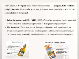 7
Nutralease Ltd Company has developed novel carriers - lycopene, beta-carotenes
and phytosterols. These products are used in healthy foods, especially to prevent the
accumulation of cholesterol
 Industrial nanotech (OTC: INTK), s8217, sNansulate protective coating to provide
thermal insulation and corrosion protection of dairy processing equipment.
 The Nansulate PT was used to coat dairy processing tanks and pipes in order to
protect them against corrosion and insulate against heat loss, increasing efficiency of
the manufacturing process by reducing both energy and corrosion-related expenses.
 