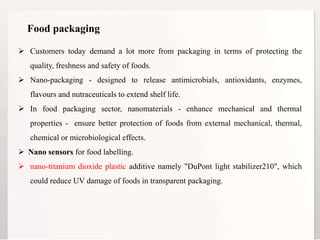 8
Food packaging
 Customers today demand a lot more from packaging in terms of protecting the
quality, freshness and safety of foods.
 Nano-packaging - designed to release antimicrobials, antioxidants, enzymes,
flavours and nutraceuticals to extend shelf life.
 In food packaging sector, nanomaterials - enhance mechanical and thermal
properties - ensure better protection of foods from external mechanical, thermal,
chemical or microbiological effects.
 Nano sensors for food labelling.
 nano-titanium dioxide plastic additive namely "DuPont light stabilizer210", which
could reduce UV damage of foods in transparent packaging.
 