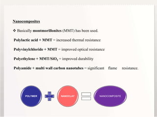 9
Nanocomposites
 Basically montmorillonites (MMT) has been used.
Polylactic acid + MMT = increased thermal resistance
Polyvinylchloride + MMT = improved optical resistance
Polyethylene + MMT/SiO2 = improved durability
Polyamide + multi wall carbon nanotubes = significant flame resistance.
POLYMER NANOCLAY NANOCOMPOSITE
 