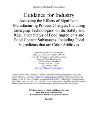 Contains Nonbinding Recommendations 
Guidance for Industry 
Assessing the Effects of Significant Manufacturing Process Changes, Including Emerging Technologies, on the Safety and Regulatory Status of Food Ingredients and Food Contact Substances, Including Food Ingredients that are Color Additives 
Additional copies are available from: 
Office of Food Additive Safety, HFS-205 
Center for Food Safety and Applied Nutrition 
Food and Drug Administration 
5100 Paint Branch Parkway 
College Park, MD 20740 
(Tel) 240-402-1200 
http://www.fda.gov/Food Guidances 
You may submit either electronic or written comments regarding this guidance at any time. Submit electronic comments to http://www.regulations.gov. Submit written comments on the guidance to the Division of Dockets Management (HFA-305), Food and Drug Administration, 5630 Fishers Lane, rm. 1061, Rockville, MD 20852. All comments should be identified with the docket number listed in the notice of availability that publishes in the Federal Register. 
U.S. Department of Health and Human Services 
Food and Drug Administration 
Center for Food Safety and Applied Nutrition 
June 2014  