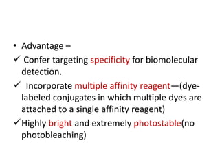 • Advantage –
 Confer targeting specificity for biomolecular
detection.
 Incorporate multiple affinity reagent—(dye-
labeled conjugates in which multiple dyes are
attached to a single affinity reagent)
Highly bright and extremely photostable(no
photobleaching)
 