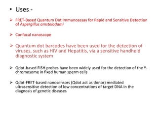 • Uses -
 FRET-Based Quantum Dot Immunoassay for Rapid and Sensitive Detection
of Aspergillus amstelodami
 Confocal nanoscope
 Quantum dot barcodes have been used for the detection of
viruses, such as HIV and Hepatitis, via a sensitive handheld
diagnostic system
 Qdot-based FISH probes have been widely used for the detection of the Y-
chromosome in fixed human sperm cells
 Qdot-FRET-based nanosensors (Qdot act as donor) mediated
ultrasensitive detection of low concentrations of target DNA in the
diagnosis of genetic diseases
 