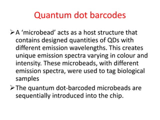 Quantum dot barcodes
A ‘microbead’ acts as a host structure that
contains designed quantities of QDs with
different emission wavelengths. This creates
unique emission spectra varying in colour and
intensity. These microbeads, with different
emission spectra, were used to tag biological
samples
The quantum dot-barcoded microbeads are
sequentially introduced into the chip.
 
