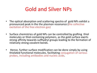 Gold and Silver NPs
• The optical absorption and scattering spectra of gold NPs exhibit a
pronounced peak in the the plasmon resonance (the collective
excitation of the free electron gas)
• Surface chemistries of gold NPs can be controlled by grafting thiol
molecules or thiol-containing polymers, as the gold surface exerts
strong affinity towards sulfhydryl groups leading to the formation of
relatively strong covalent bonds.
• Hence, further surface modification can be done simply by using
thiolated functional molecules, facilitating conjugation of various
probes, including antibodies and nucleic acids.
 
