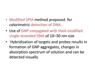 • Modified SPIA method proposed for
colorimetric detection of DNA.
• Use of GNP conjugated with thiol-modified
single-stranded DNA of 10–30 nm size
• Hybridization of targets and probes results in
formation of GNP aggregates, changes in
absorption spectrum of solution and can be
detected visually
 