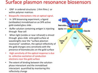 Surface plasmon resonance biosensors
• GNP in ordered structures ( thin films ) or
within polymer matrices
• Biospecific interactions into an optical signal.
• In SPR biosensing experiment, a ligand
(antibodies) immobilized on an SPR-active
gold-coated glass slide .
• Buffer solution containing antigen is injecting
through flow-cell
• When light (visible or near infrared) is shined
through glass slide onto gold surface at
wavelengths near the “surface plasmon
resonance” condition, the optical reflectivity of
the gold changes very sensitively with the
presence of biomolecules on the gold surface
• High sensitivity of the optical response is due
to collective excitation of conduction
electrons near the gold surface
• The extent of binding between the solution-
phase interactant and the immobilized
interactant quantified by monitoring this
reflectivity change
 