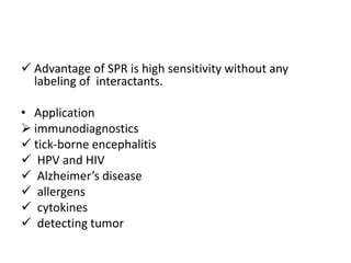  Advantage of SPR is high sensitivity without any
labeling of interactants.
• Application
 immunodiagnostics
 tick-borne encephalitis
 HPV and HIV
 Alzheimer’s disease
 allergens
 cytokines
 detecting tumor
 