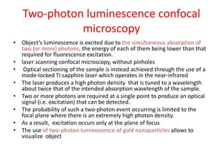 Two-photon luminescence confocal
microscopy
• Object’s luminescence is excited due to the simultaneous absorption of
two (or more) photons; the energy of each of them being lower than that
required for fluorescence excitation.
• laser scanning confocal microscopy, without pinholes
• Optical sectioning of the sample is instead achieved through the use of a
mode-locked Ti:sapphire laser which operates in the near-infrared
• The laser produces a high photon density that is tuned to a wavelength
about twice that of the intended absorption wavelength of the sample.
• Two or more photons are required at a single point to produce an optical
signal (i.e. excitation) that can be detected.
• The probability of such a two-photon event occurring is limited to the
focal plane where there is an extremely high photon density.
• As a result, excitation occurs only at the plane of focus
• The use of two-photon luminescence of gold nanoparticles allows to
visualize object
 