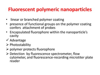 Fluorescent polymeric nanoparticles
• linear or branched polymer coating
• presence of functional groups on the polymer coating
confers attachment of probes
• Encapsulated fluorophore within the nanoparticle’s
cavity
 Advantage
 Photostability
 polymer protects fluorophore
 Detection by fluorescence spectrometer, flow
cytometer, and fluorescence-recording microtiter plate
reader
 