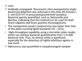  Uses
 Antibody-conjugated flourescent silica nanoparticles single
bacterium detection was achieved in less than 20 minutes (
E. coli O157:H7 in processed ground beef samples)
Bacterial species quantified, such as Salmonella and
Bacillus, indicating that this method can be used for both
Gram-negative and Gram-positive microorganisms.
• The nanoparticle assay’s readout time was faster than that
of the plate-counting (gold standard) (16 – 18 h).
• High-throughput capability using a microtiter plate reader,
which can achieve bacterial quantification from 1 to 400
bacterial cells. Thus, its clinical utility is significant,
especially for the detection of highly infectious agents in
low count
 Adenovirus was quantified in nasopharyngeal samples
 
