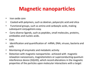 Magnetic nanoparticles
• Iron oxide core
• Coated with polymers, such as dextran, polyacrylic acid and silica
• Functional groups, such as amino and carboxylic acids, making
subsequent conjugations easy.
• Carry diverse ligands, such as peptides, small molecules, proteins,
antibodies and nucleic acids.
• Uses
• Identification and quantification of mRNA, DNA, viruses, bacteria and
cells
• Monitoring of enzymatic and metabolic activity
• Detection with magnetic nanoparticles achieved with magnetic
relaxation nanosensors, magnetometers or superconducting quantum
interference device (SQUID), which record alterations in the magnetic
properties of the particles upon molecular interactions with a target
 
