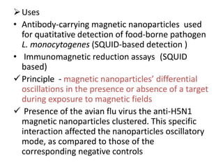 Uses
• Antibody-carrying magnetic nanoparticles used
for quatitative detection of food-borne pathogen
L. monocytogenes (SQUID-based detection )
• Immunomagnetic reduction assays (SQUID
based)
Principle - magnetic nanoparticles’ differential
oscillations in the presence or absence of a target
during exposure to magnetic fields
 Presence of the avian flu virus the anti-H5N1
magnetic nanoparticles clustered. This specific
interaction affected the nanoparticles oscillatory
mode, as compared to those of the
corresponding negative controls
 