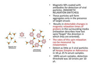 • Magnetic NPs coated with
antibodies for detection of viral
particles. (MAGNETIC
RELAXATION SWITCHES)
• These particles will form
aggregates only in the presence
of target viruses
• Results in detectable changes in
magnetic relaxation times of
protons in the surrounding media
(relaxation describes how fast
spins"forget" the direction in
which they are oriented).
• The rates of this spin relaxation
can be measured by
relaxometers
• Detect as little as 5 viral particles
of Herpes Simplex or Adenovirus
in 10 μL 25 % serum samples.
• 100% serum samples, detection
threshold was 10 virions per 10
μL.
 