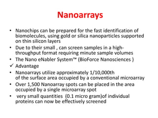 Nanoarrays
• Nanochips can be prepared for the fast identification of
biomolecules, using gold or silica nanoparticles supported
on thin silicon layers
• Due to their small , can screen samples in a high-
throughput format requiring minute sample volumes
• The Nano eNabler System™ (BioForce Nanosciences )
 Advantage
• Nanoarrays utilize approximately 1/10,000th
of the surface area occupied by a conventional microarray
• Over 1,500 Nanoarray spots can be placed in the area
occupied by a single microarray spot
• very small quantities (0.1 micro gram)of individual
proteins can now be effectively screened
 
