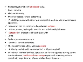  Nanoarrays have been fabricated using
• Inkjet printing
• Electrochemistry
• Microfabricated surface patterning
• Photolithography with either pre-assembled mask or micromirror-based
apparatus.
 Nanoarray can be constructed on diverse surfaces
• silicon, silanes, hydrogels, metallic and polydimethylsiloxane
 Detection of a target can be achieved with
• AFM
• Surface plasmon resonance
• Electrical current detectors.
 The nanoarray can utilize various probes
• Antibody, nucleic acid, deposited in 1 – 30 μm dropletS
• In addition to these entities, Qdots can be further applied leading to the
construction of multiplexed nanoarrays capable of screening minute
samples in large libraries of potential pathogenic agents
 
