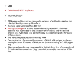  USES
 Detection of HIV 1 in plasma
 METHODOLOGY
 DPN was used to generate nanoscale patterns of antibodies against the
HIV-1 p24 antigen on a gold surface
 Feature sizes were less than 100-nm
 HIV-1 p24 antigen in plasma obtained directly from HIV-1-infected
patients was hybridized to the antibody array in situ, and the bound
protein was hybridized to a gold antibody- nanoparticle probe for signal
enhancement.
 The nanoarray features confirmed by AFM
 Demonstration of measurable amounts of HIV-1 p24 antigen in plasma
having less than 50 copies of RNA per ml (corresponding to 0.025 pg per
ml)
 Nanoarray-based assay can exceed the limit of detection of conventional
ELISA based immunoassays (5 pg per ml of plasma) by more than 1000-
fold.
 