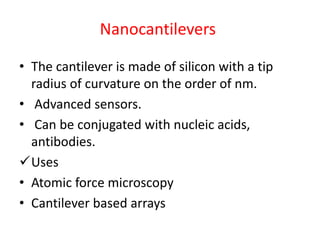 Nanocantilevers
• The cantilever is made of silicon with a tip
radius of curvature on the order of nm.
• Advanced sensors.
• Can be conjugated with nucleic acids,
antibodies.
Uses
• Atomic force microscopy
• Cantilever based arrays
 