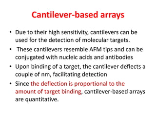 Cantilever-based arrays
• Due to their high sensitivity, cantilevers can be
used for the detection of molecular targets.
• These cantilevers resemble AFM tips and can be
conjugated with nucleic acids and antibodies
• Upon binding of a target, the cantilever deflects a
couple of nm, facilitating detection
• Since the deflection is proportional to the
amount of target binding, cantilever-based arrays
are quantitative.
 