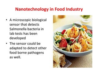 Nanotechnology in Food Industry
• A microscopic biological
sensor that detects
Salmonella bacteria in
lab tests has been
developed
• The sensor could be
adapted to detect other
food borne pathogens
as well.
 