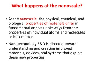 What happens at the nanoscale?
• At the nanoscale, the physical, chemical, and
biological properties of materials differ in
fundamental and valuable ways from the
properties of individual atoms and molecules
or bulk matter.
• Nanotechnology R&D is directed toward
understanding and creating improved
materials, devices, and systems that exploit
these new properties
 