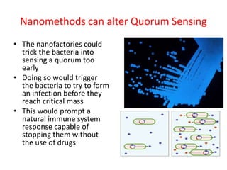 Nanomethods can alter Quorum Sensing
• The nanofactories could
trick the bacteria into
sensing a quorum too
early
• Doing so would trigger
the bacteria to try to form
an infection before they
reach critical mass
• This would prompt a
natural immune system
response capable of
stopping them without
the use of drugs
 