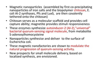 • Magnetic nanoparticles (assembled by first co-precipitating
nanoparticles of iron salts and the biopolymer chitosan, E.
coli AI-2 synthases, Pfs and LuxS, are then covalently
tethered onto the chitosan)
• Chitosan serves as a molecular scaffold and provides cell
capture ability; magnetite provides stimuli responsiveness
• These enzymes synthesize autoinducer-2 (AI-2),"universal"
bacterial quorum-sensing signal molecule, from metabolite
S-adenosylhomocysteine
• Nanoparticles synthesise and deliver to the surface of
Escherichia coli.
• These magnetic nanofactories are shown to modulate the
natural progression of quorum-sensing activity.
• New prospects for small molecule delivery, based on
localized synthesis, are envisioned.
 