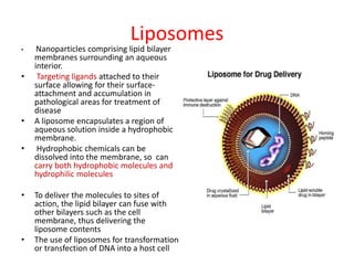 Liposomes
• Nanoparticles comprising lipid bilayer
membranes surrounding an aqueous
interior.
• Targeting ligands attached to their
surface allowing for their surface-
attachment and accumulation in
pathological areas for treatment of
disease
• A liposome encapsulates a region of
aqueous solution inside a hydrophobic
membrane.
• Hydrophobic chemicals can be
dissolved into the membrane, so can
carry both hydrophobic molecules and
hydrophilic molecules
• To deliver the molecules to sites of
action, the lipid bilayer can fuse with
other bilayers such as the cell
membrane, thus delivering the
liposome contents
• The use of liposomes for transformation
or transfection of DNA into a host cell
 