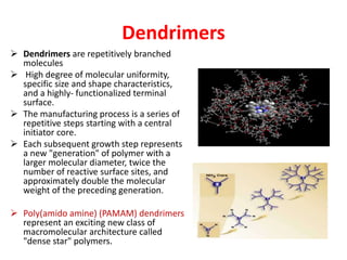 Dendrimers
 Dendrimers are repetitively branched
molecules
 High degree of molecular uniformity,
specific size and shape characteristics,
and a highly- functionalized terminal
surface.
 The manufacturing process is a series of
repetitive steps starting with a central
initiator core.
 Each subsequent growth step represents
a new "generation" of polymer with a
larger molecular diameter, twice the
number of reactive surface sites, and
approximately double the molecular
weight of the preceding generation.
 Poly(amido amine) (PAMAM) dendrimers
represent an exciting new class of
macromolecular architecture called
"dense star" polymers.
 