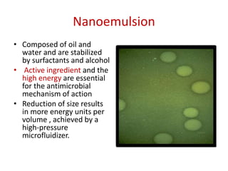 Nanoemulsion
• Composed of oil and
water and are stabilized
by surfactants and alcohol
• Active ingredient and the
high energy are essential
for the antimicrobial
mechanism of action
• Reduction of size results
in more energy units per
volume , achieved by a
high-pressure
microfluidizer.
 