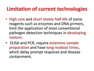 Limitation of current technologies
• High cost and short shelve half-life of some
reagents such as enzymes and DNA primers,
limit the application of most conventional
pathogen detection techniques in developing
nations.
• ELISA and PCR, require extensive sample
preparation and have long readout times,
which delay prompt response and disease
containment.
 