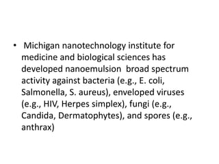• Michigan nanotechnology institute for
medicine and biological sciences has
developed nanoemulsion broad spectrum
activity against bacteria (e.g., E. coli,
Salmonella, S. aureus), enveloped viruses
(e.g., HIV, Herpes simplex), fungi (e.g.,
Candida, Dermatophytes), and spores (e.g.,
anthrax)
 