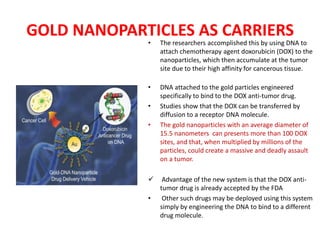 GOLD NANOPARTICLES AS CARRIERS
• The researchers accomplished this by using DNA to
attach chemotherapy agent doxorubicin (DOX) to the
nanoparticles, which then accumulate at the tumor
site due to their high affinity for cancerous tissue.
• DNA attached to the gold particles engineered
specifically to bind to the DOX anti-tumor drug.
• Studies show that the DOX can be transferred by
diffusion to a receptor DNA molecule.
• The gold nanoparticles with an average diameter of
15.5 nanometers can presents more than 100 DOX
sites, and that, when multiplied by millions of the
particles, could create a massive and deadly assault
on a tumor.
 Advantage of the new system is that the DOX anti-
tumor drug is already accepted by the FDA
• Other such drugs may be deployed using this system
simply by engineering the DNA to bind to a different
drug molecule.
 