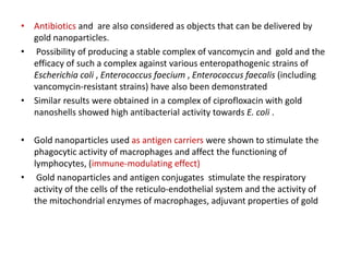 • Antibiotics and are also considered as objects that can be delivered by
gold nanoparticles.
• Possibility of producing a stable complex of vancomycin and gold and the
efficacy of such a complex against various enteropathogenic strains of
Escherichia coli , Enterococcus faecium , Enterococcus faecalis (including
vancomycin-resistant strains) have also been demonstrated
• Similar results were obtained in a complex of ciprofloxacin with gold
nanoshells showed high antibacterial activity towards E. coli .
• Gold nanoparticles used as antigen carriers were shown to stimulate the
phagocytic activity of macrophages and affect the functioning of
lymphocytes, (immune-modulating effect)
• Gold nanoparticles and antigen conjugates stimulate the respiratory
activity of the cells of the reticulo-endothelial system and the activity of
the mitochondrial enzymes of macrophages, adjuvant properties of gold
 
