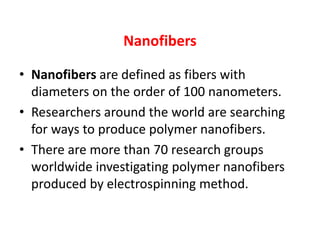 Nanofibers
• Nanofibers are defined as fibers with
diameters on the order of 100 nanometers.
• Researchers around the world are searching
for ways to produce polymer nanofibers.
• There are more than 70 research groups
worldwide investigating polymer nanofibers
produced by electrospinning method.
 