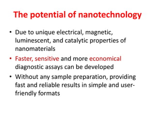 The potential of nanotechnology
• Due to unique electrical, magnetic,
luminescent, and catalytic properties of
nanomaterials
• Faster, sensitive and more economical
diagnostic assays can be developed
• Without any sample preparation, providing
fast and reliable results in simple and user-
friendly formats
 