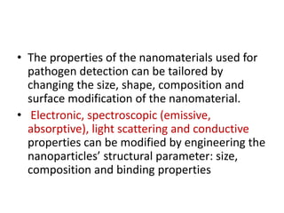 • The properties of the nanomaterials used for
pathogen detection can be tailored by
changing the size, shape, composition and
surface modification of the nanomaterial.
• Electronic, spectroscopic (emissive,
absorptive), light scattering and conductive
properties can be modified by engineering the
nanoparticles’ structural parameter: size,
composition and binding properties
 