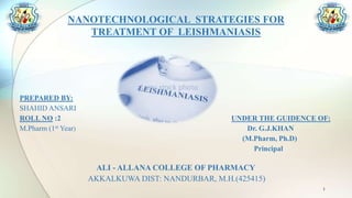 NANOTECHNOLOGICAL STRATEGIES FOR
TREATMENT OF LEISHMANIASIS
PREPARED BY:
SHAHID ANSARI
ROLL NO :2 UNDER THE GUIDENCE OF:
M.Pharm (1st Year) Dr. G.J.KHAN
(M.Pharm, Ph.D)
Principal
ALI - ALLANA COLLEGE OF PHARMACY
AKKALKUWA DIST: NANDURBAR, M.H.(425415)
1
 