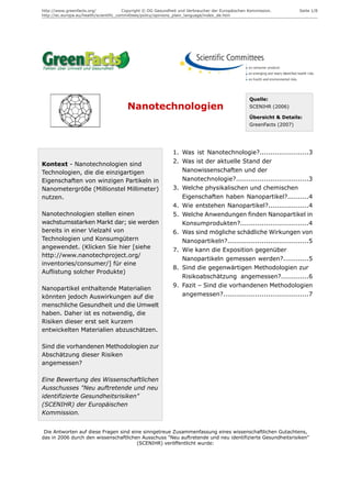 http://www.greenfacts.org/              Copyright © DG Gesundheit und Verbraucher der Europäischen Kommission.         Seite 1/8
http://ec.europa.eu/health/scientific_committees/policy/opinions_plain_language/index_de.htm




                                                                                                   Quelle:
                                         Nanotechnologien                                          SCENIHR (2006)

                                                                                                   Übersicht & Details:
                                                                                                   GreenFacts (2007)




                                                              1. Was ist Nanotechnologie?.......................3
Kontext - Nanotechnologien sind                               2. Was ist der aktuelle Stand der
Technologien, die die einzigartigen                              Nanowissenschaften und der
Eigenschaften von winzigen Partikeln in                          Nanotechnologie?..................................3
Nanometergröße (Millionstel Millimeter)                       3. Welche physikalischen und chemischen
nutzen.                                                          Eigenschaften haben Nanopartikel?..........4
                                                              4. Wie entstehen Nanopartikel?...................4
Nanotechnologien stellen einen                                5. Welche Anwendungen finden Nanopartikel in
wachstumsstarken Markt dar; sie werden                           Konsumprodukten?................................4
bereits in einer Vielzahl von                                 6. Was sind mögliche schädliche Wirkungen von
Technologien und Konsumgütern                                    Nanopartikeln?......................................5
angewendet. (Klicken Sie hier [siehe                          7. Wie kann die Exposition gegenüber
http://www.nanotechproject.org/
                                                                 Nanopartikeln gemessen werden?............5
inventories/consumer/] für eine
                                                              8. Sind die gegenwärtigen Methodologien zur
Auflistung solcher Produkte)
                                                                 Risikoabschätzung angemessen?.............6
                                                              9. Fazit – Sind die vorhandenen Methodologien
Nanopartikel enthaltende Materialien
könnten jedoch Auswirkungen auf die                              angemessen?........................................7
menschliche Gesundheit und die Umwelt
haben. Daher ist es notwendig, die
Risiken dieser erst seit kurzem
entwickelten Materialien abzuschätzen.

Sind die vorhandenen Methodologien zur
Abschätzung dieser Risiken
angemessen?

Eine Bewertung des Wissenschaftlichen
Ausschusses "Neu auftretende und neu
identifizierte Gesundheitsrisiken"
(SCENIHR) der Europäischen
Kommission.


 Die Antworten auf diese Fragen sind eine sinngetreue Zusammenfassung eines wissenschaftlichen Gutachtens,
das in 2006 durch den wissenschaftlichen Ausschuss "Neu auftretende und neu identifizierte Gesundheitsrisiken"
                                       (SCENIHR) veröffentlicht wurde:
 