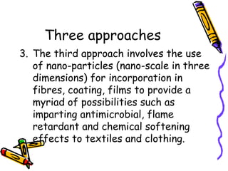 Three approaches
3. The third approach involves the use
of nano-particles (nano-scale in three
dimensions) for incorporation in
fibres, coating, films to provide a
myriad of possibilities such as
imparting antimicrobial, flame
retardant and chemical softening
effects to textiles and clothing.
 