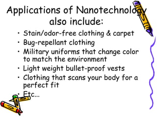 Applications of Nanotechnology
also include:
• Stain/odor-free clothing & carpet
• Bug-repellant clothing
• Military uniforms that change color
to match the environment
• Light weight bullet-proof vests
• Clothing that scans your body for a
perfect fit
• Etc...
 
