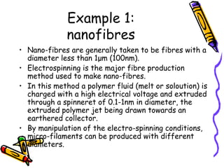 Example 1:
nanofibres
• Nano-fibres are generally taken to be fibres with a
diameter less than 1μm (100nm).
• Electrospinning is the major fibre production
method used to make nano-fibres.
• In this method a polymer fluid (melt or soloution) is
charged with a high electrical voltage and extruded
through a spinneret of 0.1-1nm in diameter, the
extruded polymer jet being drawn towards an
earthered collector.
• By manipulation of the electro-spinning conditions,
micro-filaments can be produced with different
diameters.
 