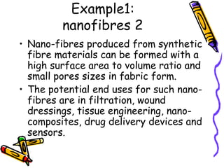 Example1:
nanofibres 2
• Nano-fibres produced from synthetic
fibre materials can be formed with a
high surface area to volume ratio and
small pores sizes in fabric form.
• The potential end uses for such nano-
fibres are in filtration, wound
dressings, tissue engineering, nano-
composites, drug delivery devices and
sensors.
 
