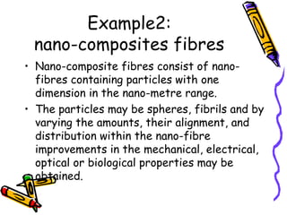 Example2:
nano-composites fibres
• Nano-composite fibres consist of nano-
fibres containing particles with one
dimension in the nano-metre range.
• The particles may be spheres, fibrils and by
varying the amounts, their alignment, and
distribution within the nano-fibre
improvements in the mechanical, electrical,
optical or biological properties may be
obtained.
 